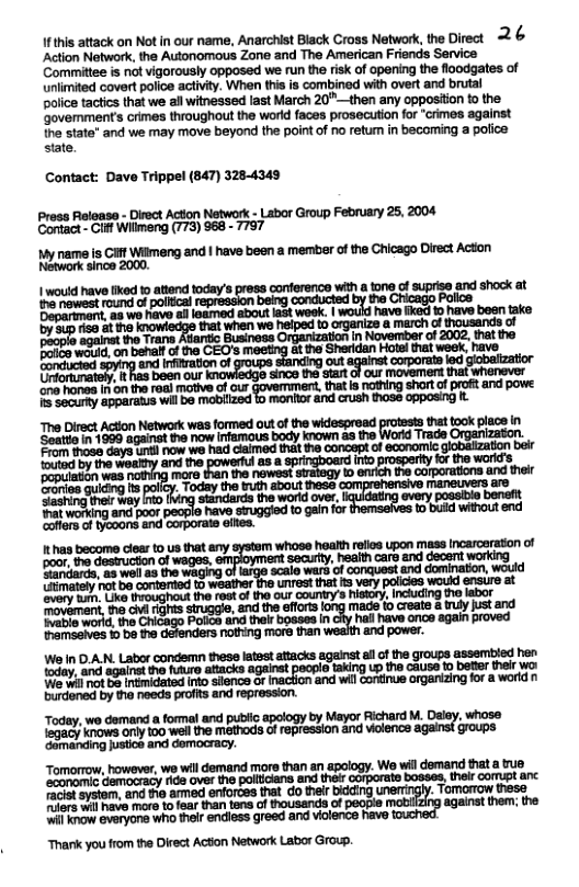 Ifthis attack on Not in our name, Anarchist Biack Cross Network,the Direct 2 & Action Network, the Autonomous Zone and The American Friends Service Committee is ot vigorously opposed we run the risk of opering the floodgates of unlimited covert police activity. When this is combined with overt and brutal  police tactics that we all witnessed last March 20" —then any opposition to the. ‘Govemments crimes throughout the world faces prosecution for “crimes against  the state" and we may move beyond the poirt of no retur in becoming a police: state.  Contact: Dave Trippel (847) 3284343 Pross Reloase - Dirct Action Network - Labor Group February 25, 2004 Cortact- Gif Wilimeng (773) 968 - 7757  name is it Wilmeng and | have been a member of the Chicago Direct Acton N anca 2000, Vo0  | would have fiked 1o attend today’s press conference wih a tone of suprise and shock at  The Direct Action Network was formed out of the widespread that took place in geate’n 1980 sgainet  now emaus oy loowr 33 ""o":""’h  Thank you from the Direct Acton Network Labor Group. 